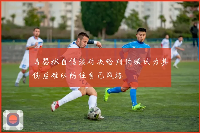 马瑟林自信谈对决哈利伯顿认为其伤后难以防住自己风格