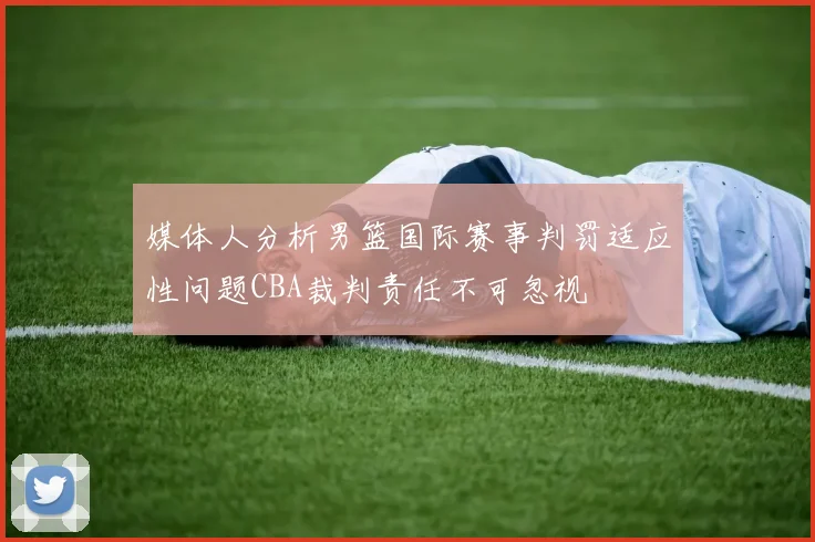 媒体人分析男篮国际赛事判罚适应性问题CBA裁判责任不可忽视