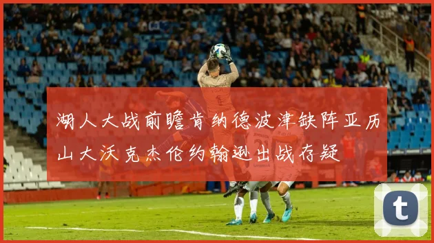 湖人大战前瞻肯纳德波津缺阵亚历山大沃克杰伦约翰逊出战存疑