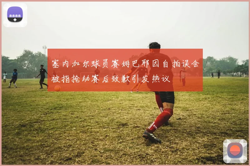塞内加尔球员赛姆巴耶因自拍误会被指抢劫赛后致歉引发热议