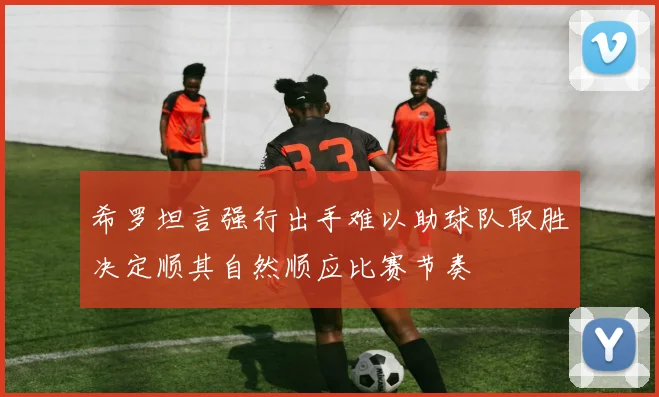 希罗坦言强行出手难以助球队取胜决定顺其自然顺应比赛节奏