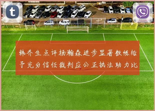 韩乔生点评杨瀚森进步显著教练给予充分信任裁判应公正执法助力比赛发展