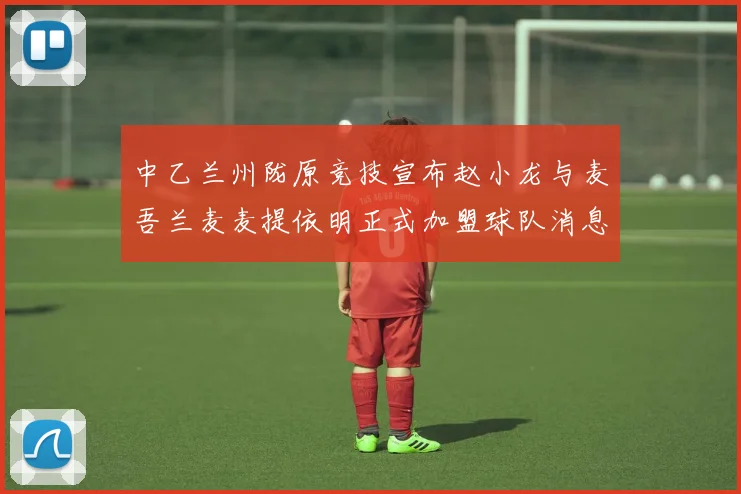 中乙兰州陇原竞技宣布赵小龙与麦吾兰麦麦提依明正式加盟球队消息