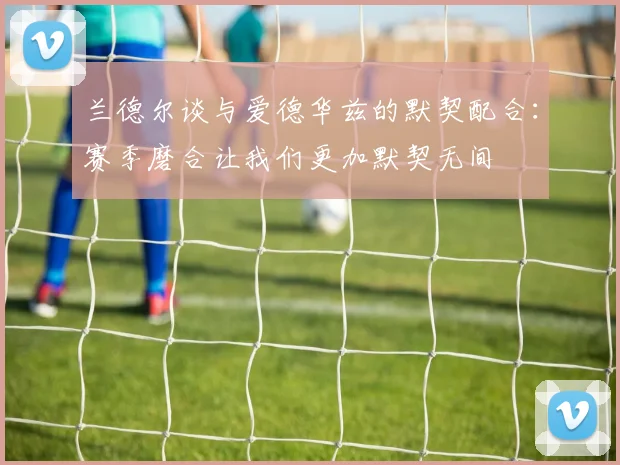 兰德尔谈与爱德华兹的默契配合：赛季磨合让我们更加默契无间