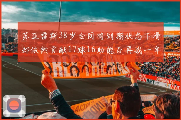 苏亚雷斯38岁合同将到期状态下滑却依然贡献17球16助能否再战一年
