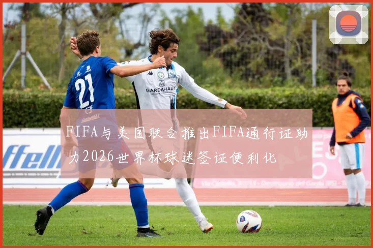 FIFA与美国联合推出FIFA通行证助力2026世界杯球迷签证便利化