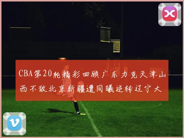 CBA第20轮精彩回顾广东力克天津山西不敌北京新疆遭同曦逆转辽宁大胜四川