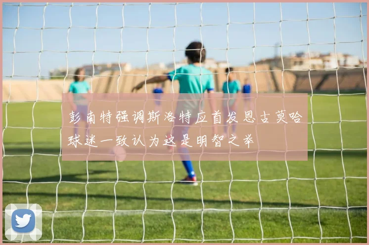 彭南特强调斯洛特应首发恩古莫哈球迷一致认为这是明智之举