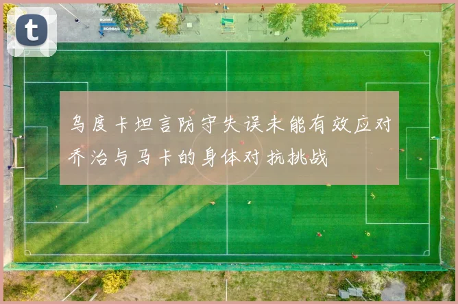 乌度卡坦言防守失误未能有效应对乔治与马卡的身体对抗挑战