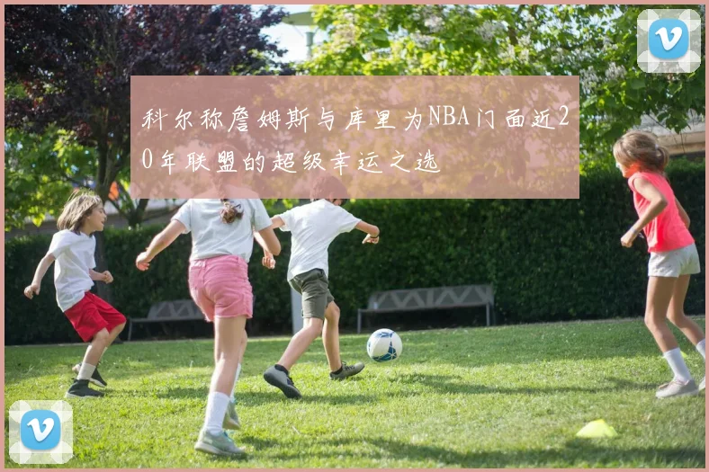 科尔称詹姆斯与库里为NBA门面近20年联盟的超级幸运之选