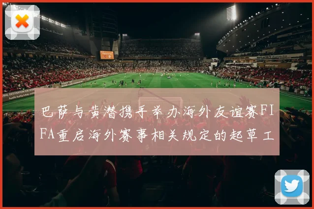 巴萨与黄潜携手举办海外友谊赛FIFA重启海外赛事相关规定的起草工作