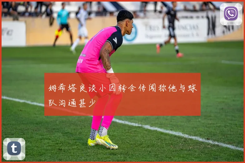 姆希塔良谈小因转会传闻称他与球队沟通甚少